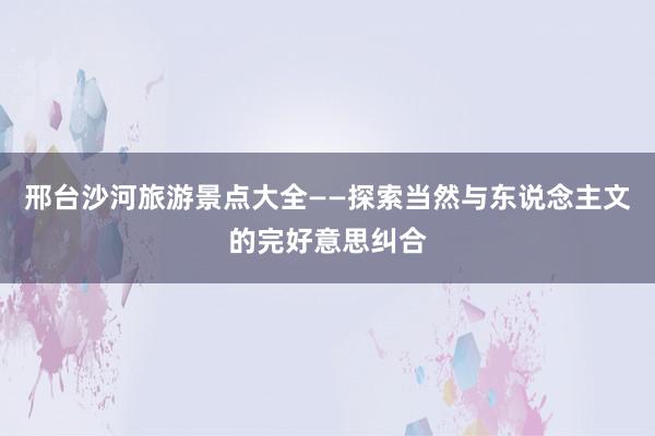 邢台沙河旅游景点大全——探索当然与东说念主文的完好意思纠合