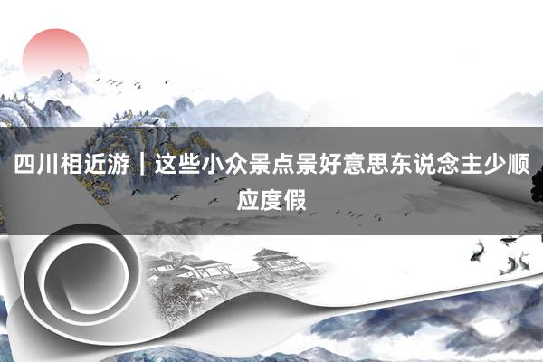 四川相近游｜这些小众景点景好意思东说念主少顺应度假