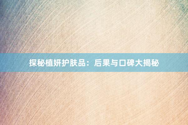 探秘植妍护肤品：后果与口碑大揭秘