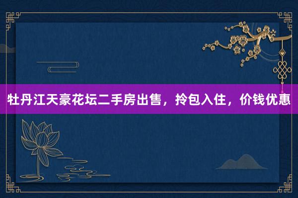 牡丹江天豪花坛二手房出售，拎包入住，价钱优惠