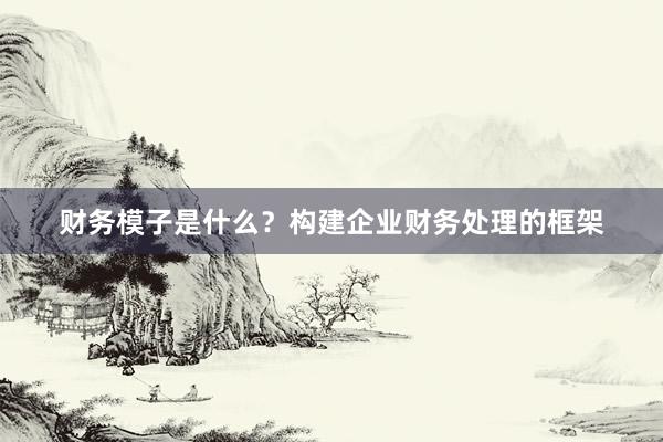 财务模子是什么？构建企业财务处理的框架
