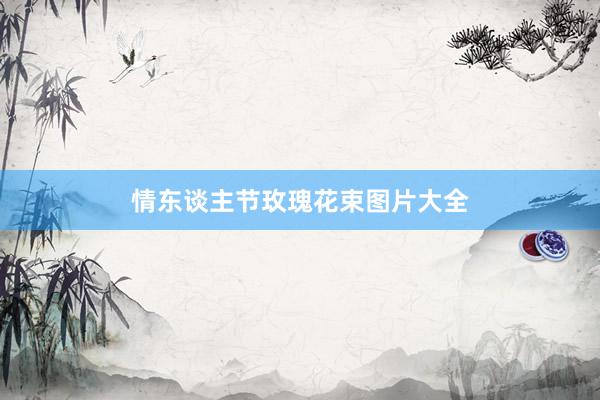 情东谈主节玫瑰花束图片大全